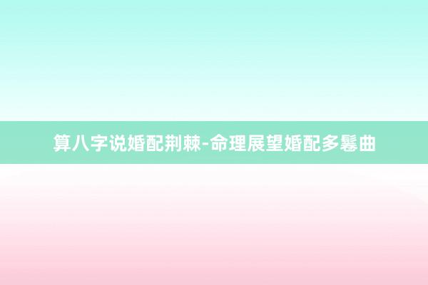 算八字说婚配荆棘-命理展望婚配多鬈曲