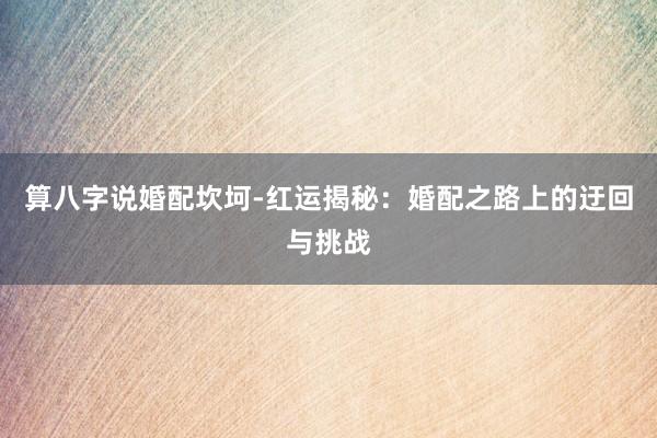 算八字说婚配坎坷-红运揭秘：婚配之路上的迂回与挑战