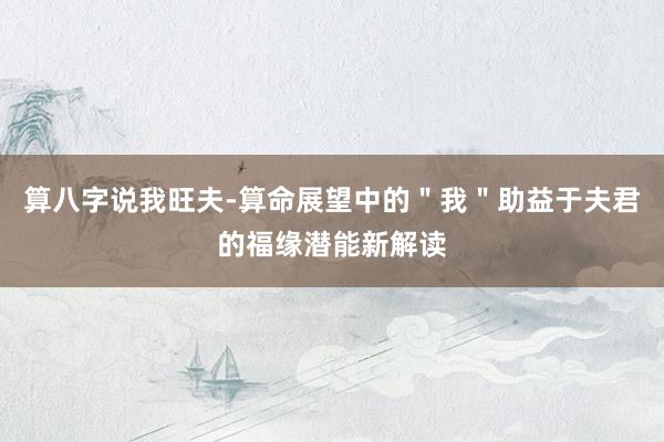 算八字说我旺夫-算命展望中的＂我＂助益于夫君的福缘潜能新解读