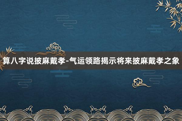 算八字说披麻戴孝-气运领路揭示将来披麻戴孝之象