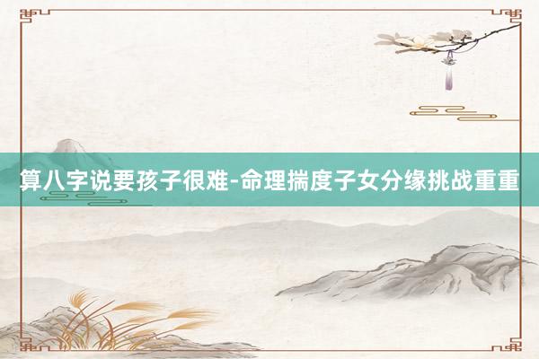 算八字说要孩子很难-命理揣度子女分缘挑战重重