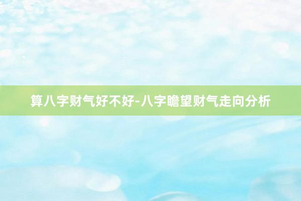 算八字财气好不好-八字瞻望财气走向分析