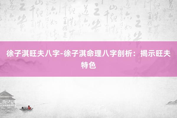 徐子淇旺夫八字-徐子淇命理八字剖析：揭示旺夫特色
